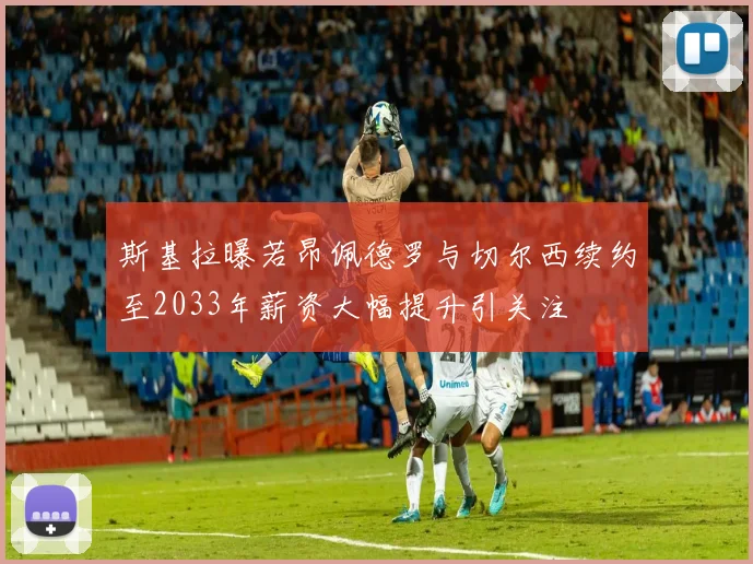 斯基拉曝若昂佩德罗与切尔西续约至2033年薪资大幅提升引关注